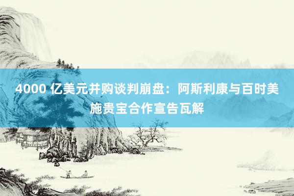 4000 亿美元并购谈判崩盘：阿斯利康与百时美施贵宝合作宣告瓦解
