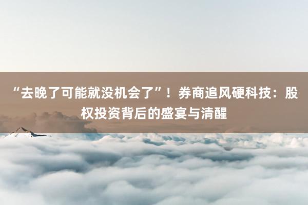 “去晚了可能就没机会了”！券商追风硬科技：股权投资背后的盛宴与清醒