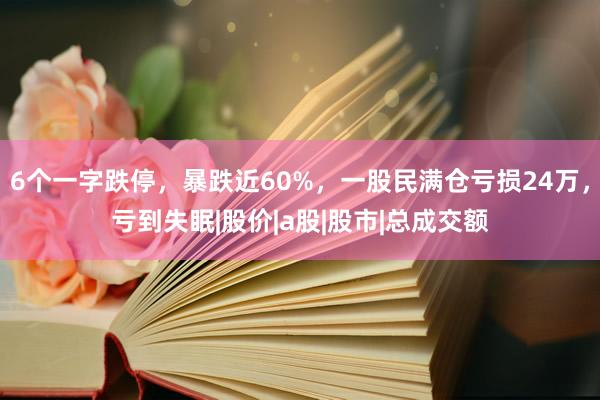 6个一字跌停，暴跌近60%，一股民满仓亏损24万，亏到失眠|股价|a股|股市|总成交额