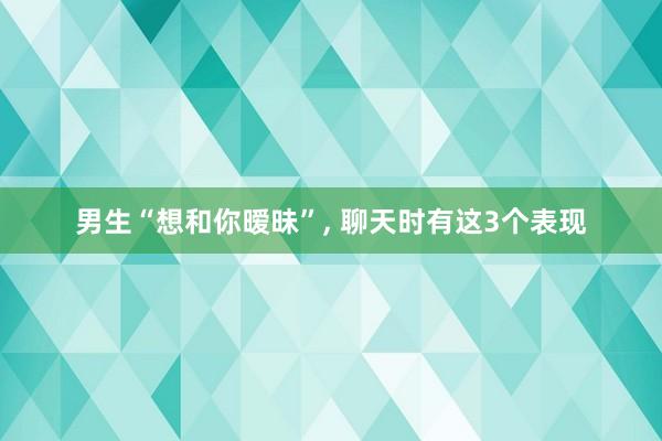 男生“想和你暧昧”, 聊天时有这3个表现