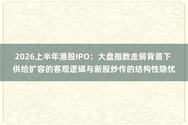 2026上半年港股IPO：大盘指数走弱背景下 供给扩容的客观逻辑与新股炒作的结构性隐忧