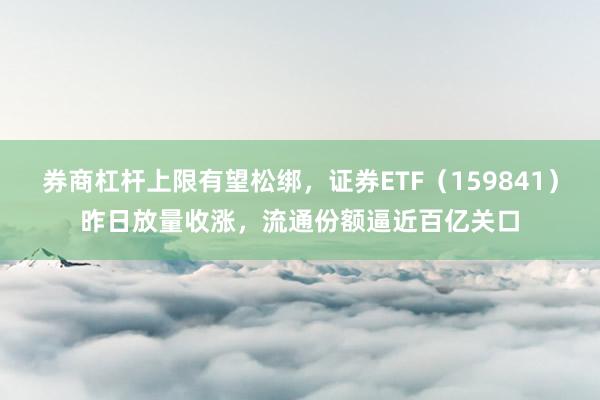 券商杠杆上限有望松绑，证券ETF（159841）昨日放量收涨，流通份额逼近百亿关口