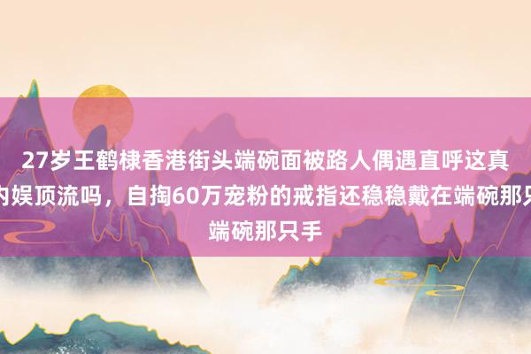 27岁王鹤棣香港街头端碗面被路人偶遇直呼这真是内娱顶流吗，自掏60万宠粉的戒指还稳稳戴在端碗那只手