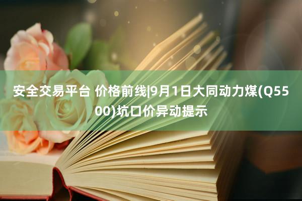 安全交易平台 价格前线|9月1日大同动力煤(Q5500)坑口价异动提示