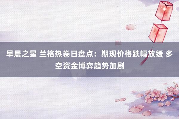 早晨之星 兰格热卷日盘点：期现价格跌幅放缓 多空资金博弈趋势加剧