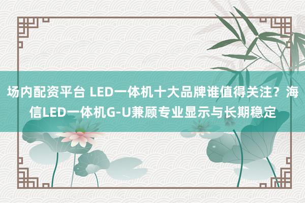 场内配资平台 LED一体机十大品牌谁值得关注？海信LED一体机G-U兼顾专业显示与长期稳定