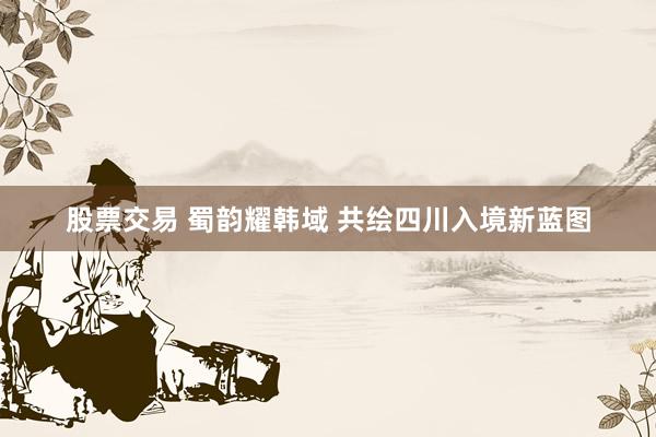 股票交易 蜀韵耀韩域 共绘四川入境新蓝图