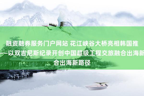 融资融券服务门户网站 花江峡谷大桥亮相韩国推介会——以双吉尼斯纪录开创中国超级工程交旅融合出海新路径