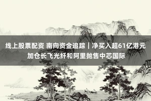 线上股票配资 南向资金追踪｜净买入超61亿港元 加仓长飞光纤和阿里抛售中芯国际