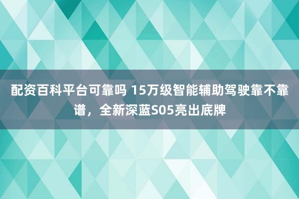配资百科平台可靠吗 15万级智能辅助驾驶靠不靠谱，全新深蓝S05亮出底牌