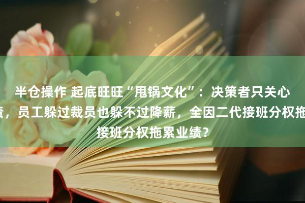 半仓操作 起底旺旺“甩锅文化”：决策者只关心怎么免责，员工躲过裁员也躲不过降薪，全因二代接班分权拖累业绩？
