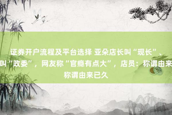证券开户流程及平台选择 亚朵店长叫“现长”、店助叫“政委”，网友称“官瘾有点大”，店员：称谓由来已久