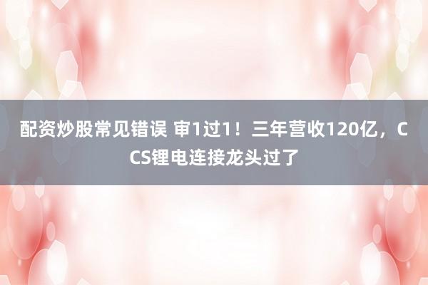 配资炒股常见错误 审1过1！三年营收120亿，CCS锂电连接龙头过了