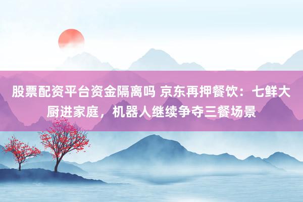 股票配资平台资金隔离吗 京东再押餐饮：七鲜大厨进家庭，机器人继续争夺三餐场景