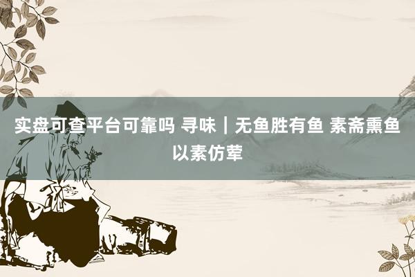实盘可查平台可靠吗 寻味｜无鱼胜有鱼 素斋熏鱼以素仿荤