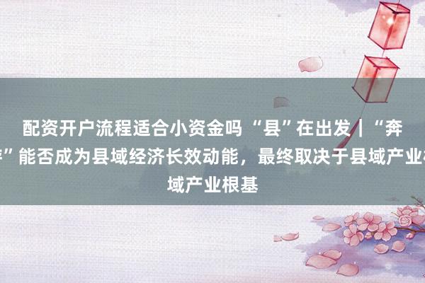 配资开户流程适合小资金吗 “县”在出发｜“奔县游”能否成为县域经济长效动能，最终取决于县域产业根基