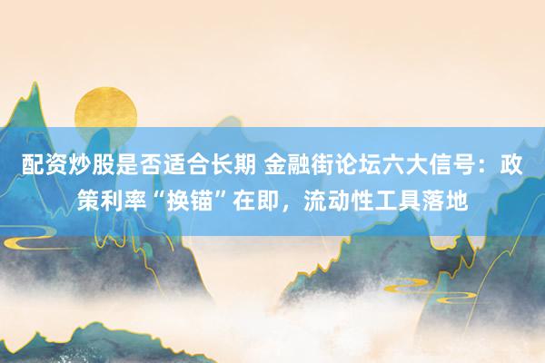 配资炒股是否适合长期 金融街论坛六大信号：政策利率“换锚”在即，流动性工具落地