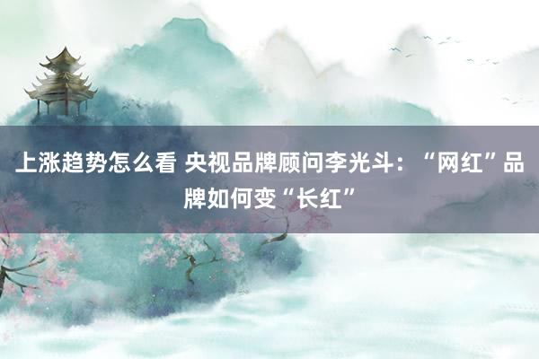 上涨趋势怎么看 央视品牌顾问李光斗：“网红”品牌如何变“长红”