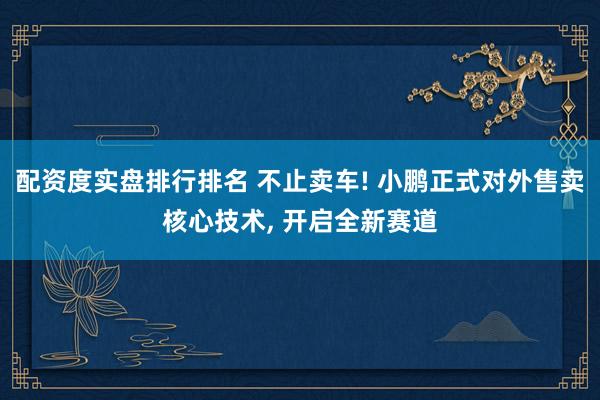 配资度实盘排行排名 不止卖车! 小鹏正式对外售卖核心技术, 开启全新赛道