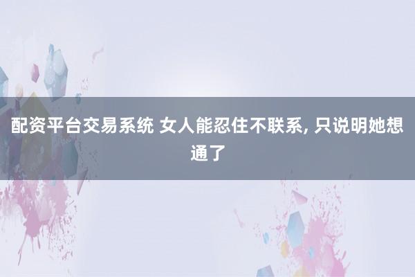 配资平台交易系统 女人能忍住不联系, 只说明她想通了