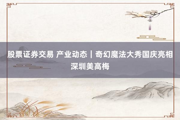 股票证券交易 产业动态｜奇幻魔法大秀国庆亮相深圳美高梅