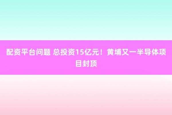 配资平台问题 总投资15亿元！黄埔又一半导体项目封顶