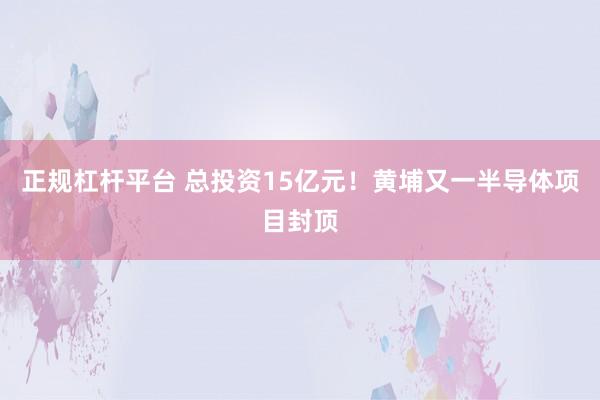 正规杠杆平台 总投资15亿元！黄埔又一半导体项目封顶