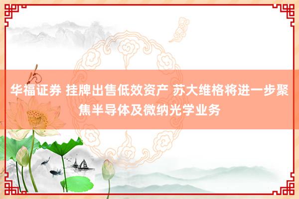 华福证券 挂牌出售低效资产 苏大维格将进一步聚焦半导体及微纳光学业务